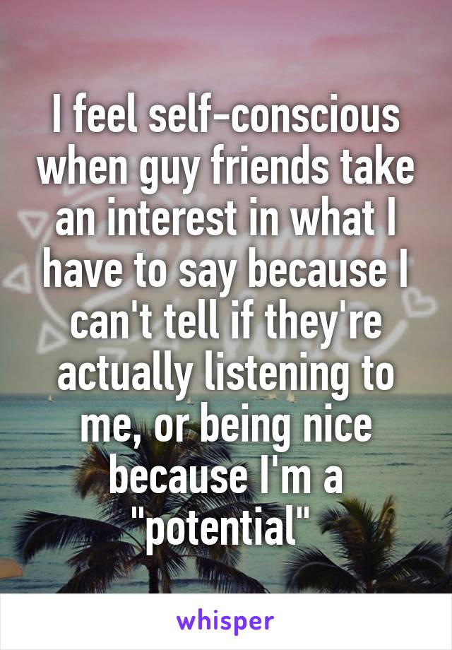 I feel self-conscious when guy friends take an interest in what I have to say because I can't tell if they're actually listening to me, or being nice because I'm a "potential" 