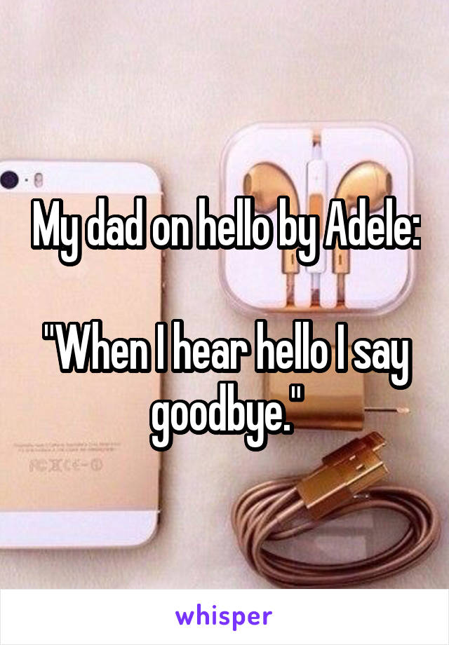 My dad on hello by Adele:

"When I hear hello I say goodbye."