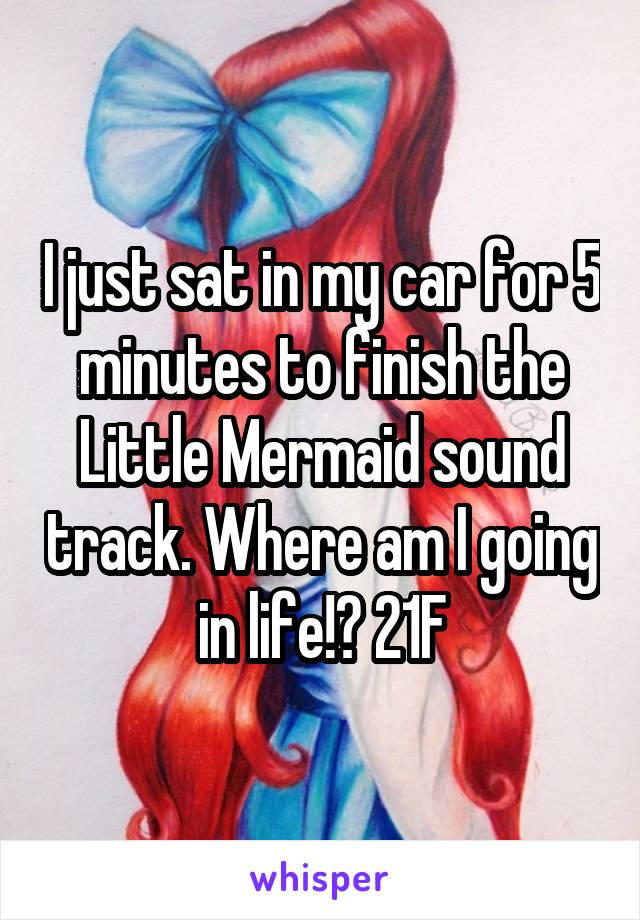 I just sat in my car for 5 minutes to finish the Little Mermaid sound track. Where am I going in life!? 21F