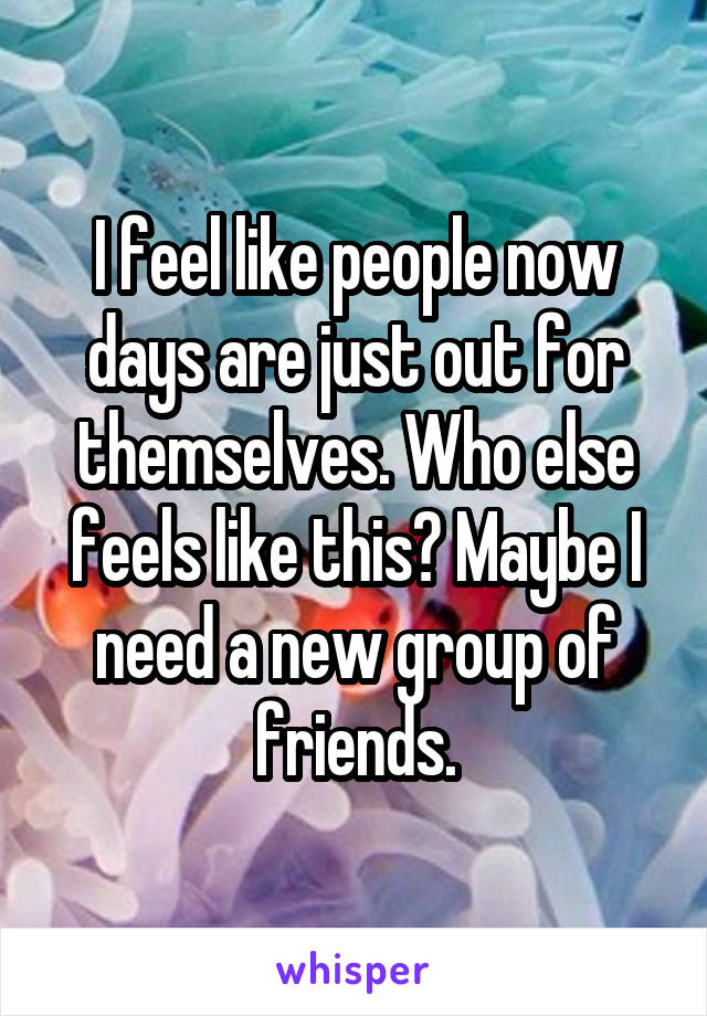 I feel like people now days are just out for themselves. Who else feels like this? Maybe I need a new group of friends.