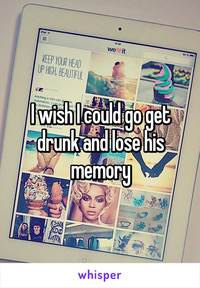 I wish I could go get drunk and lose his memory