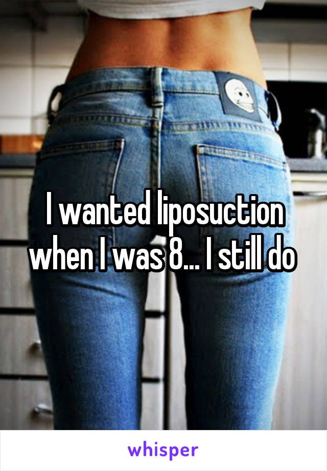 I wanted liposuction when I was 8... I still do 
