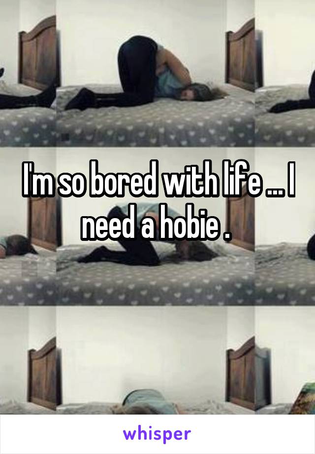 I'm so bored with life ... I need a hobie . 
