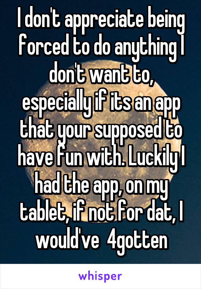 I don't appreciate being forced to do anything I don't want to, especially if its an app that your supposed to have fun with. Luckily I had the app, on my tablet, if not for dat, I would've  4gotten
