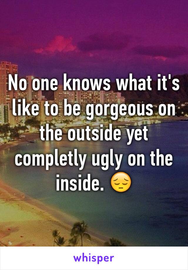 No one knows what it's like to be gorgeous on the outside yet completly ugly on the inside. 😔