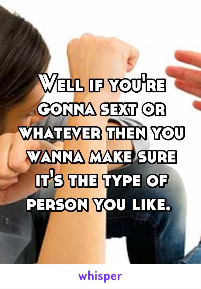 Well if you're gonna sext or whatever then you wanna make sure it's the type of person you like. 