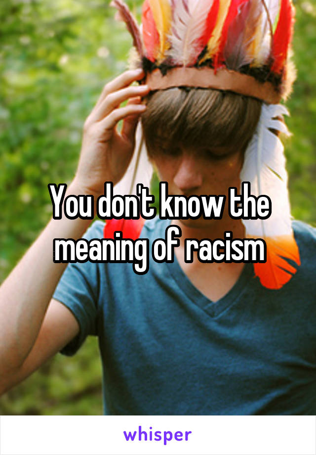 You don't know the meaning of racism
