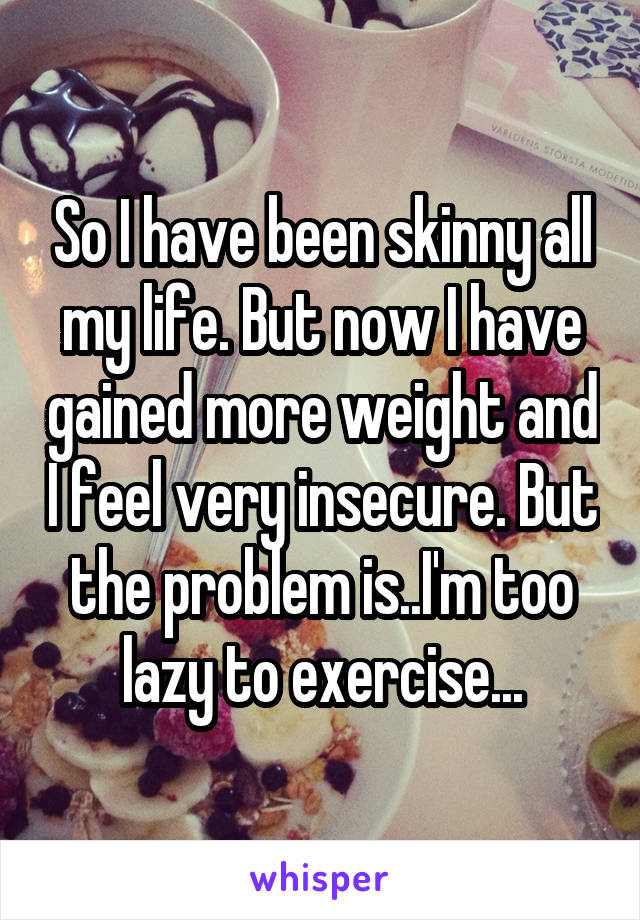 So I have been skinny all my life. But now I have gained more weight and I feel very insecure. But the problem is..I'm too lazy to exercise...