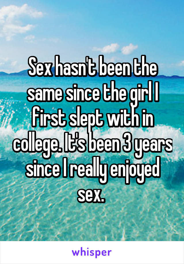 Sex hasn't been the same since the girl I first slept with in college. It's been 3 years since I really enjoyed sex. 
