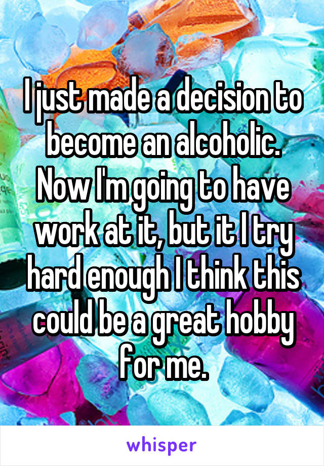 I just made a decision to become an alcoholic. Now I'm going to have work at it, but it I try hard enough I think this could be a great hobby for me.
