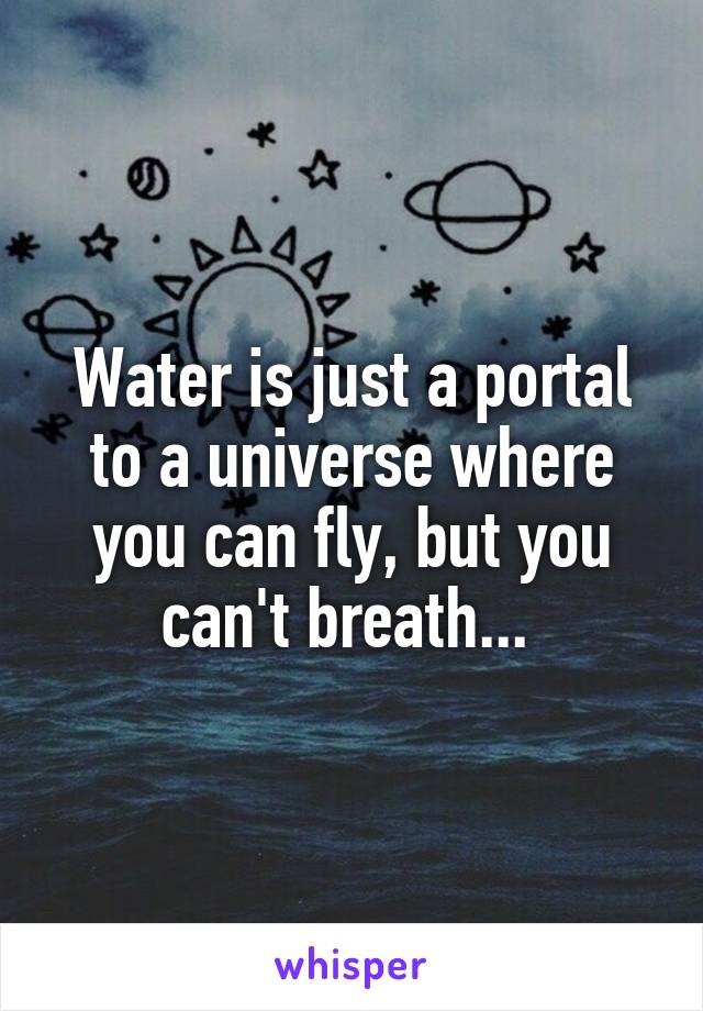 Water is just a portal to a universe where you can fly, but you can't breath... 