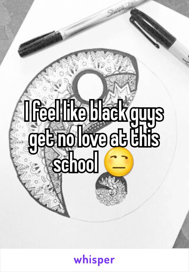 I feel like black guys get no love at this school 😒