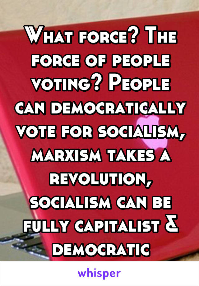 What force? The force of people voting? People can democratically vote for socialism, marxism takes a revolution, socialism can be fully capitalist & democratic