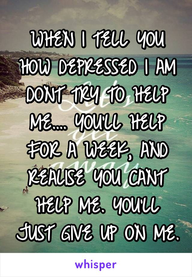 WHEN I TELL YOU HOW DEPRESSED I AM DONT TRY TO HELP ME.... YOU'LL HELP FOR A WEEK, AND REALISE YOU CANT HELP ME. YOU'LL JUST GIVE UP ON ME.