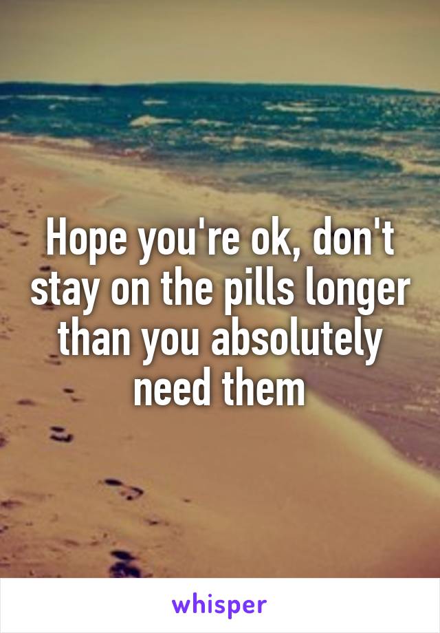 Hope you're ok, don't stay on the pills longer than you absolutely need them