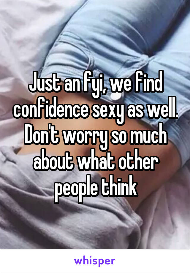 Just an fyi, we find confidence sexy as well. Don't worry so much about what other people think