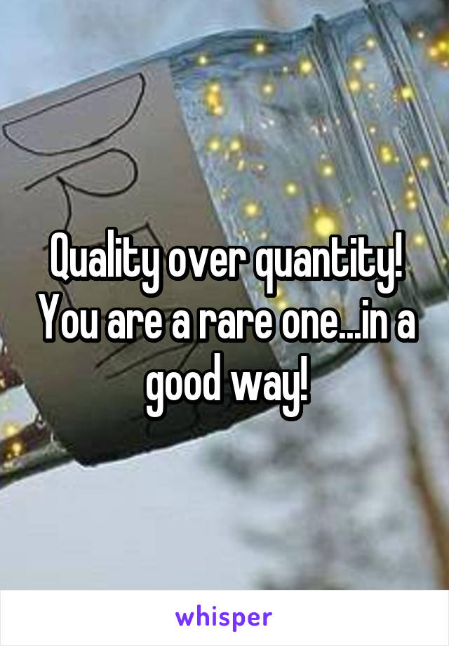 Quality over quantity! You are a rare one...in a good way!