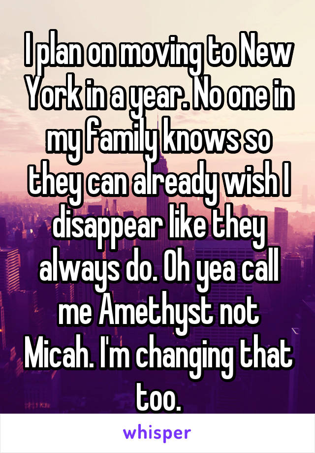 I plan on moving to New York in a year. No one in my family knows so they can already wish I disappear like they always do. Oh yea call me Amethyst not Micah. I'm changing that too.