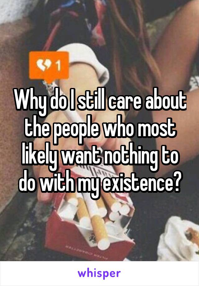 Why do I still care about the people who most likely want nothing to do with my existence?