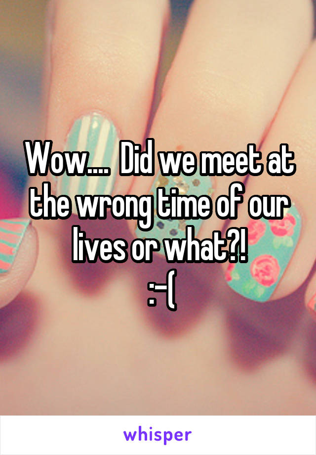 Wow....  Did we meet at the wrong time of our lives or what?!
 :-(