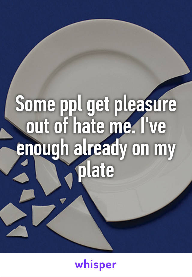 Some ppl get pleasure out of hate me. I've enough already on my plate