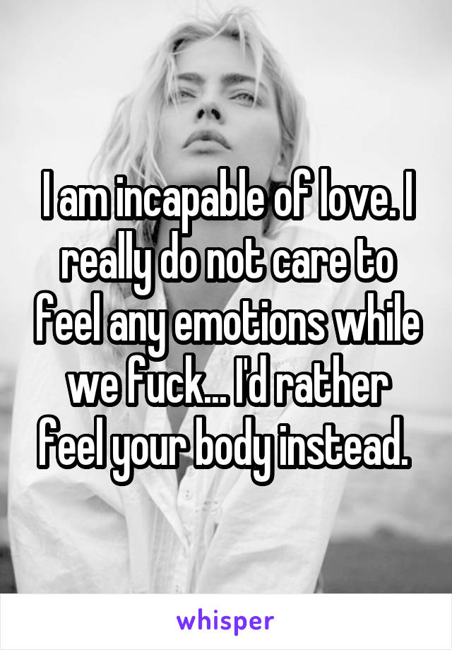 I am incapable of love. I really do not care to feel any emotions while we fuck... I'd rather feel your body instead. 