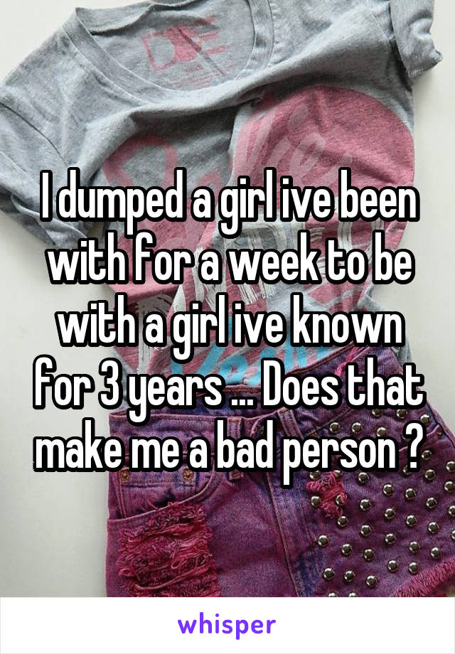 I dumped a girl ive been with for a week to be with a girl ive known for 3 years ... Does that make me a bad person ?