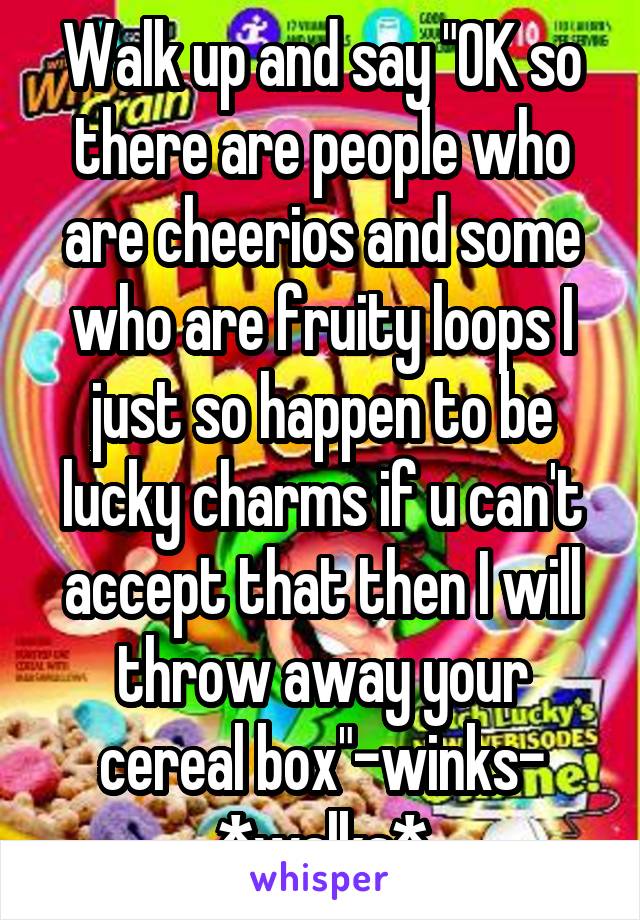 Walk up and say "OK so there are people who are cheerios and some who are fruity loops I just so happen to be lucky charms if u can't accept that then I will throw away your cereal box"-winks- *walks*