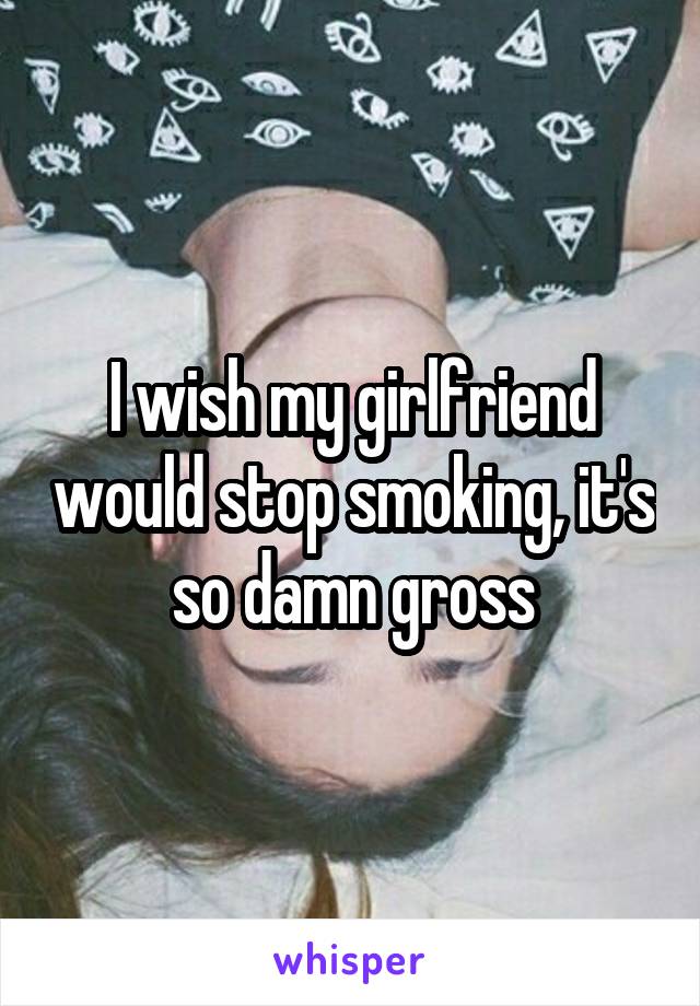 I wish my girlfriend would stop smoking, it's so damn gross