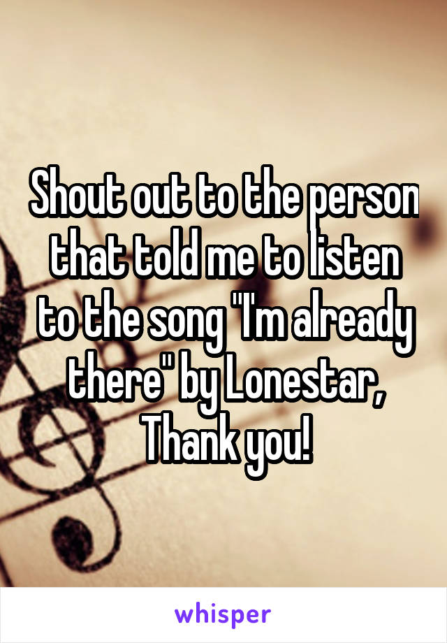Shout out to the person that told me to listen to the song "I'm already there" by Lonestar, Thank you!