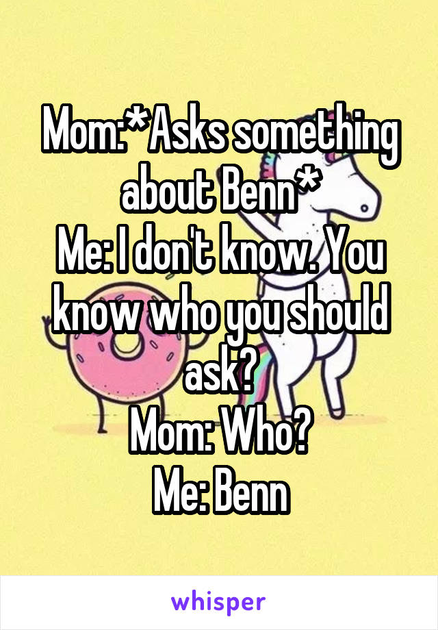 Mom:*Asks something about Benn*
Me: I don't know. You know who you should ask?
Mom: Who?
Me: Benn