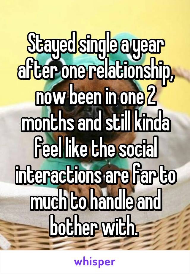 Stayed single a year after one relationship, now been in one 2 months and still kinda feel like the social interactions are far to much to handle and bother with. 