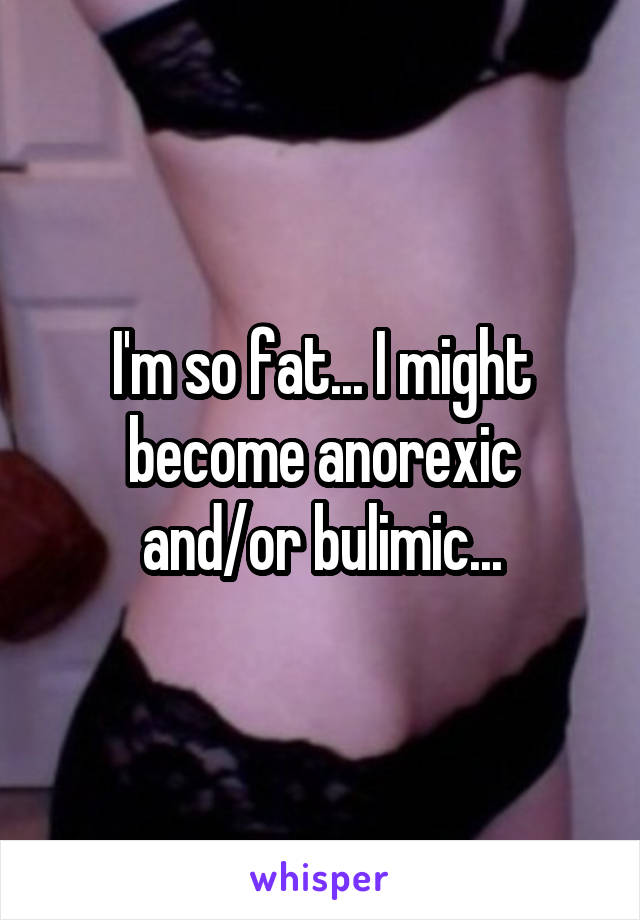 I'm so fat... I might become anorexic and/or bulimic...