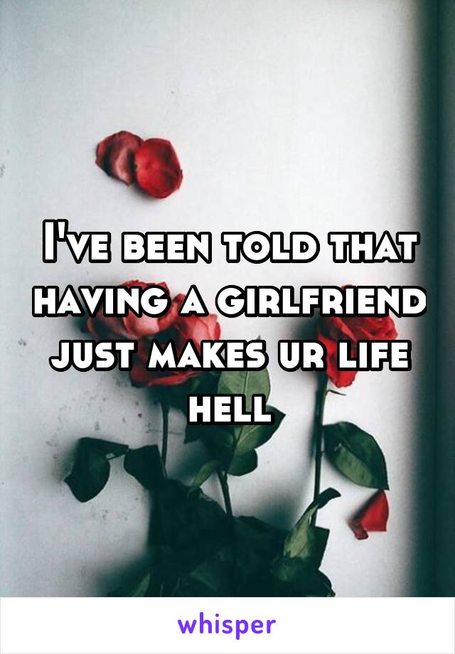 I've been told that having a girlfriend just makes ur life hell