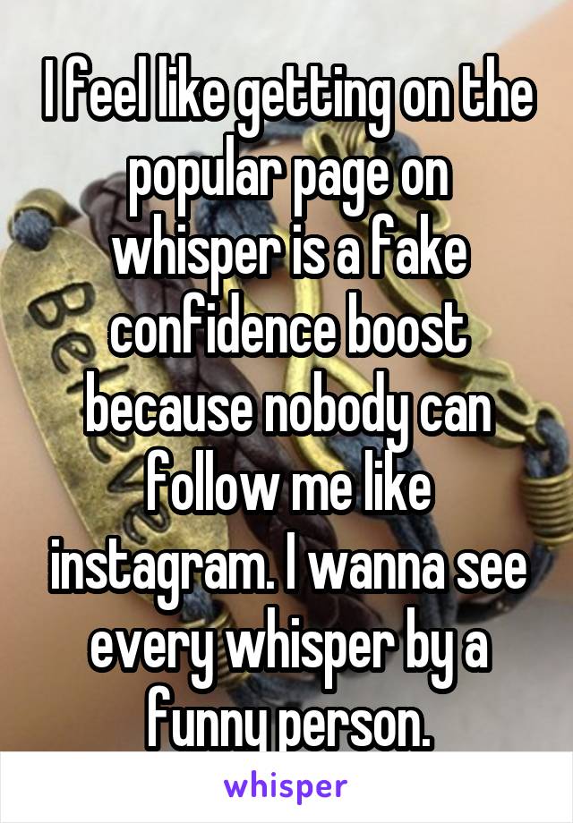 I feel like getting on the popular page on whisper is a fake confidence boost because nobody can follow me like instagram. I wanna see every whisper by a funny person.