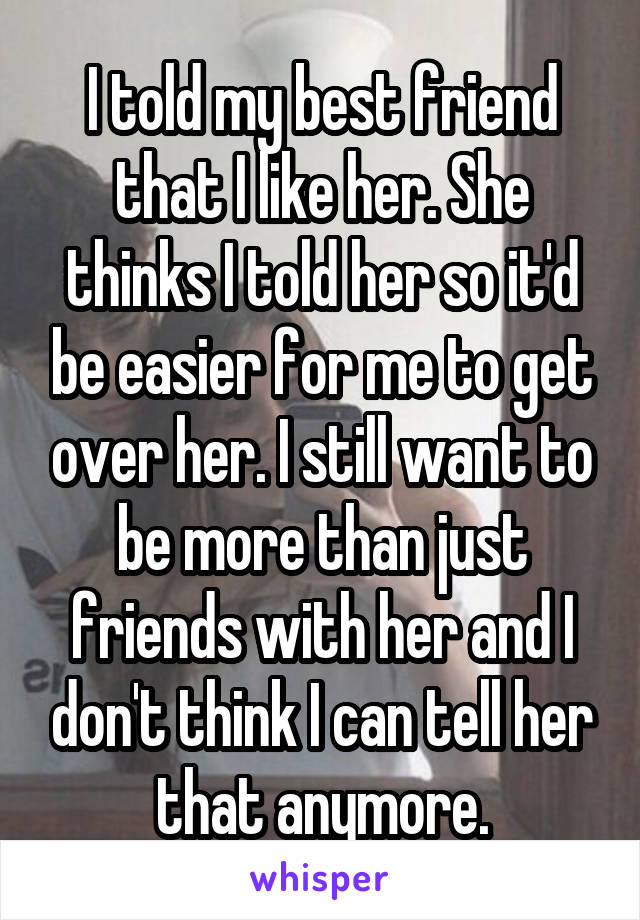 I told my best friend that I like her. She thinks I told her so it'd be easier for me to get over her. I still want to be more than just friends with her and I don't think I can tell her that anymore.