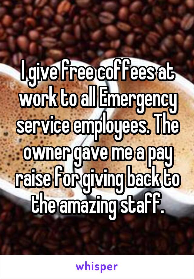 I give free coffees at work to all Emergency service employees. The owner gave me a pay raise for giving back to the amazing staff.