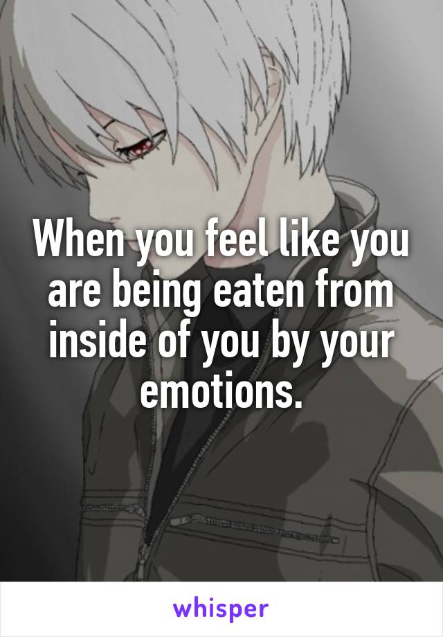 When you feel like you are being eaten from inside of you by your emotions.
