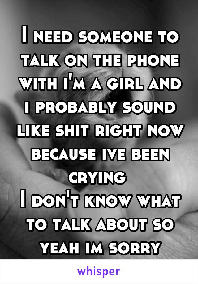 I need someone to talk on the phone with i'm a girl and i probably sound like shit right now because ive been crying 
I don't know what to talk about so yeah im sorry