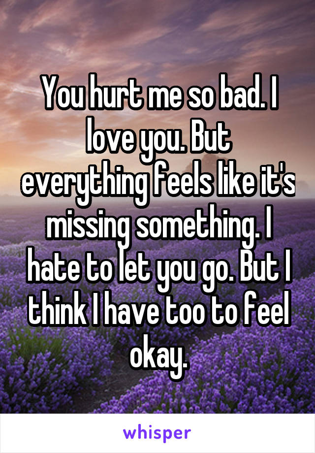 You hurt me so bad. I love you. But everything feels like it's missing something. I hate to let you go. But I think I have too to feel okay.