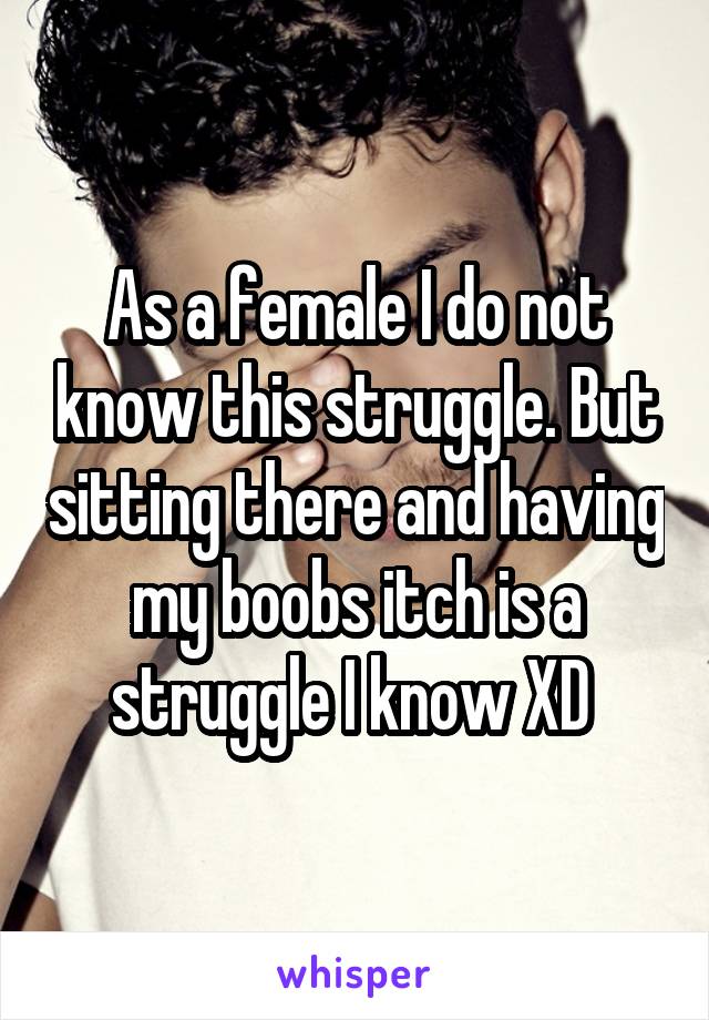 As a female I do not know this struggle. But sitting there and having my boobs itch is a struggle I know XD 