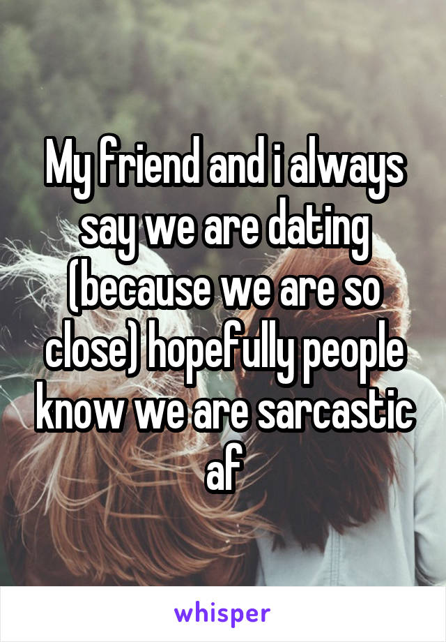 My friend and i always say we are dating (because we are so close) hopefully people know we are sarcastic af