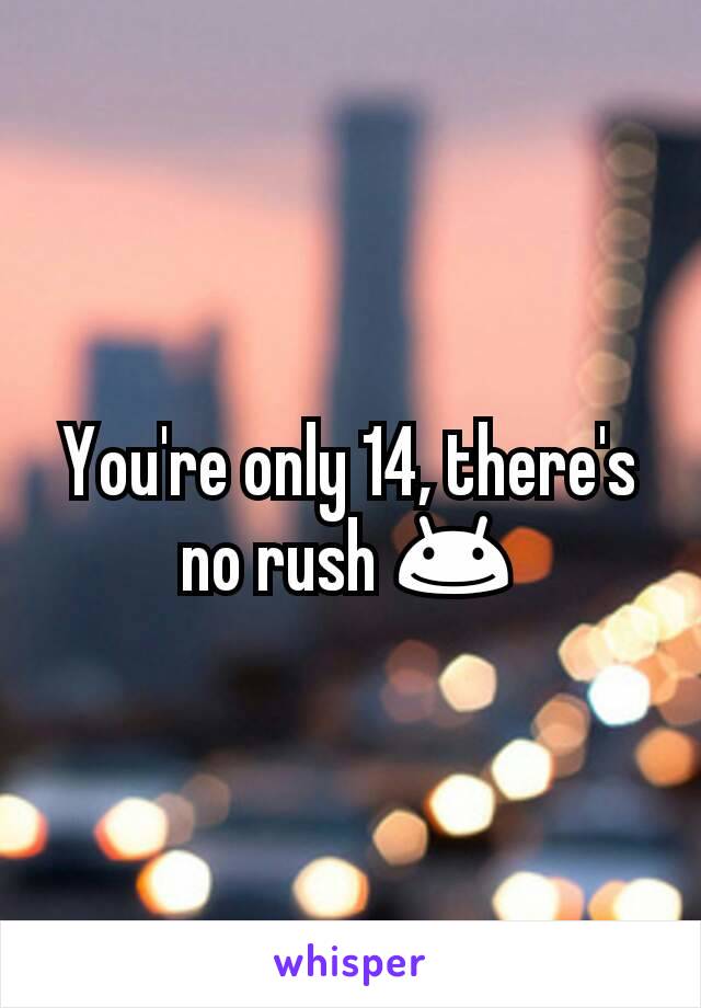 You're only 14, there's no rush 😊