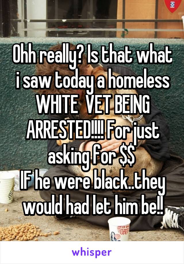 Ohh really? Is that what i saw today a homeless WHITE  VET BEING ARRESTED!!!! For just asking for $$ 
IF he were black..they would had let him be!!