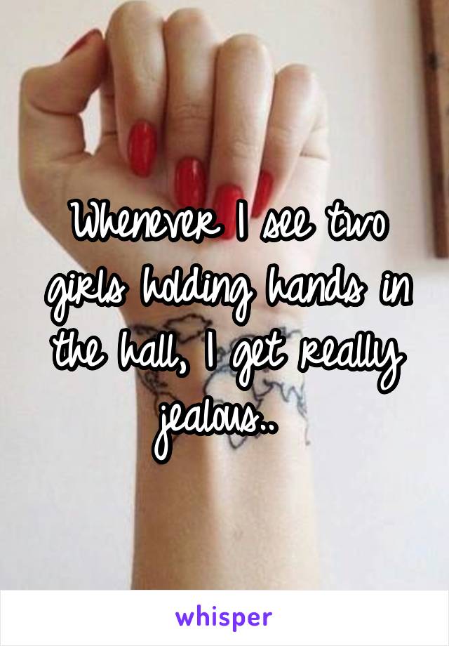 Whenever I see two girls holding hands in the hall, I get really jealous.. 