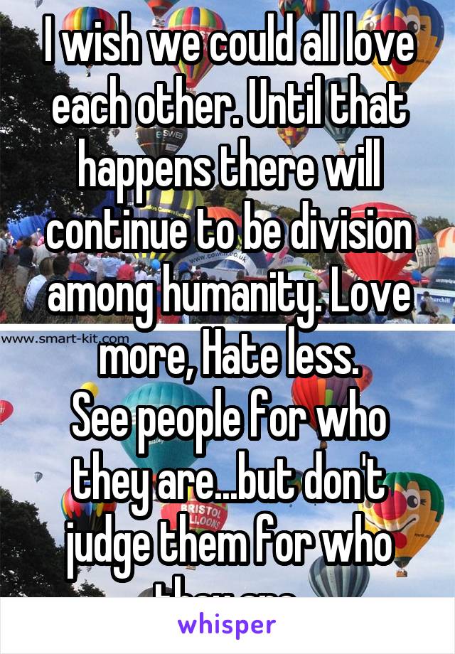 I wish we could all love each other. Until that happens there will continue to be division among humanity. Love more, Hate less.
See people for who they are...but don't judge them for who they are.