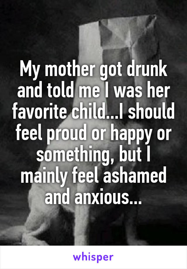 My mother got drunk and told me I was her favorite child...I should feel proud or happy or something, but I mainly feel ashamed and anxious...