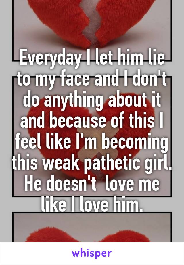 Everyday I let him lie to my face and I don't do anything about it and because of this I feel like I'm becoming this weak pathetic girl. He doesn't  love me like I love him.