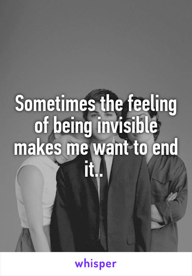 Sometimes the feeling of being invisible makes me want to end it.. 