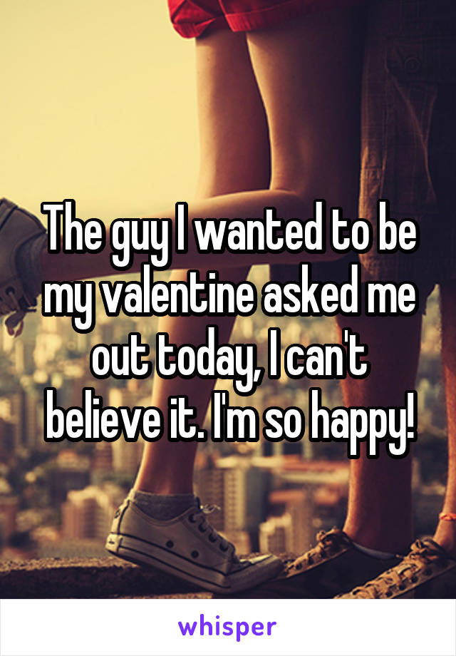 The guy I wanted to be my valentine asked me out today, I can't believe it. I'm so happy!